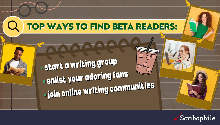 Top ways to find beta readers: [bullet list] - start a writing group; -enlist your adoring fans; -join online writing communities.